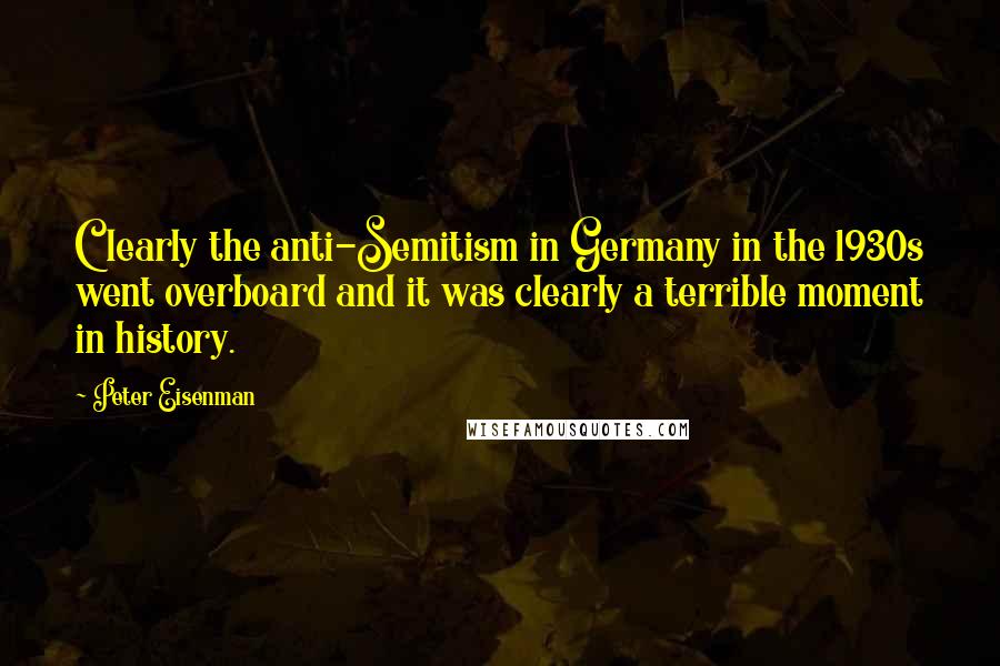 Peter Eisenman Quotes: Clearly the anti-Semitism in Germany in the 1930s went overboard and it was clearly a terrible moment in history.