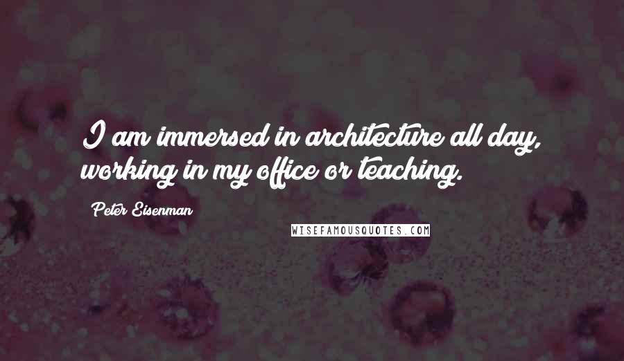 Peter Eisenman Quotes: I am immersed in architecture all day, working in my office or teaching.