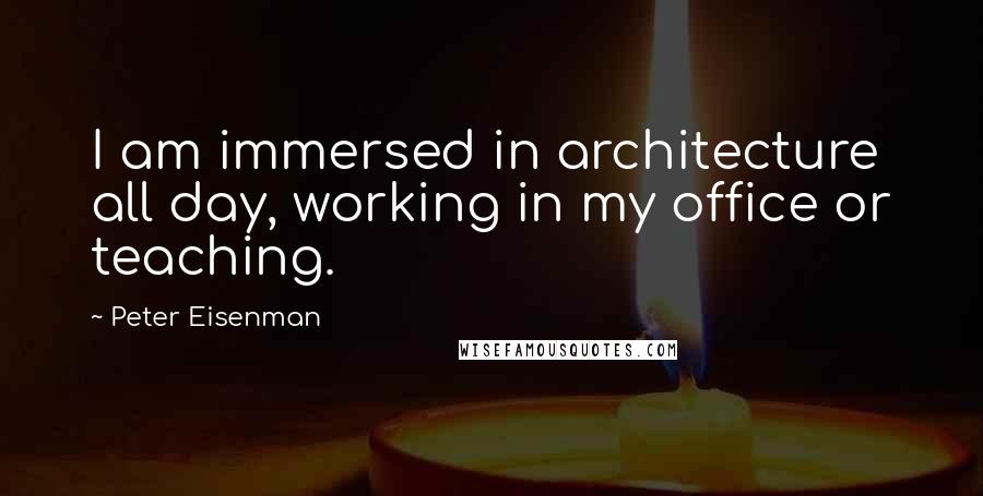 Peter Eisenman Quotes: I am immersed in architecture all day, working in my office or teaching.