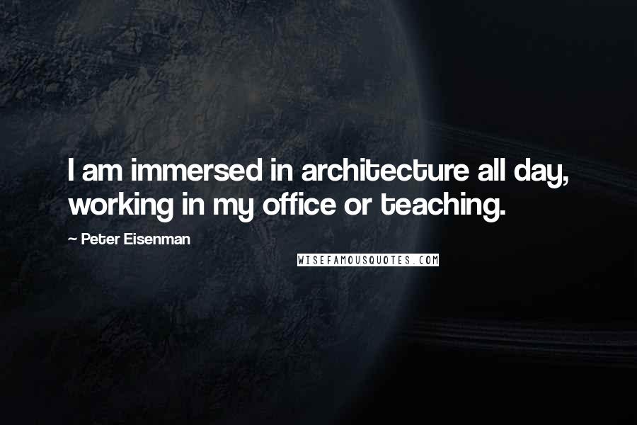 Peter Eisenman Quotes: I am immersed in architecture all day, working in my office or teaching.