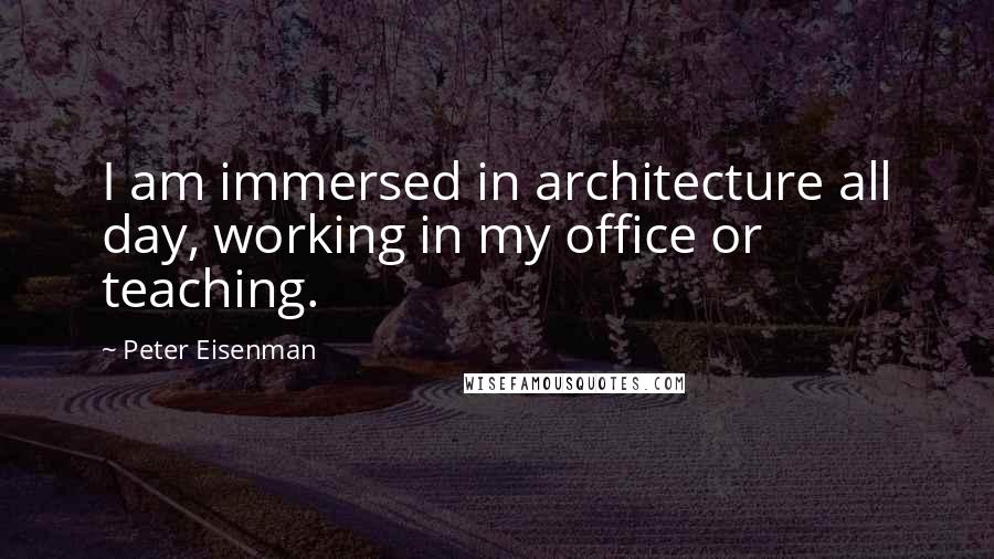 Peter Eisenman Quotes: I am immersed in architecture all day, working in my office or teaching.