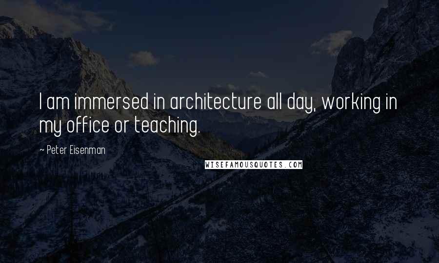 Peter Eisenman Quotes: I am immersed in architecture all day, working in my office or teaching.