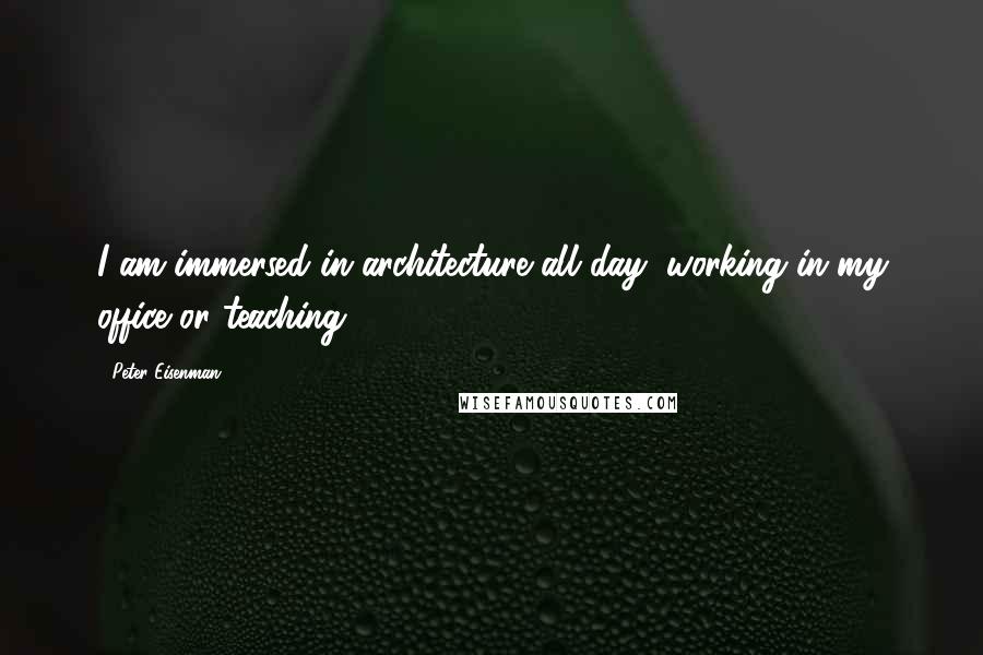 Peter Eisenman Quotes: I am immersed in architecture all day, working in my office or teaching.