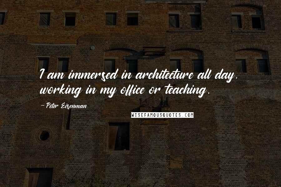 Peter Eisenman Quotes: I am immersed in architecture all day, working in my office or teaching.