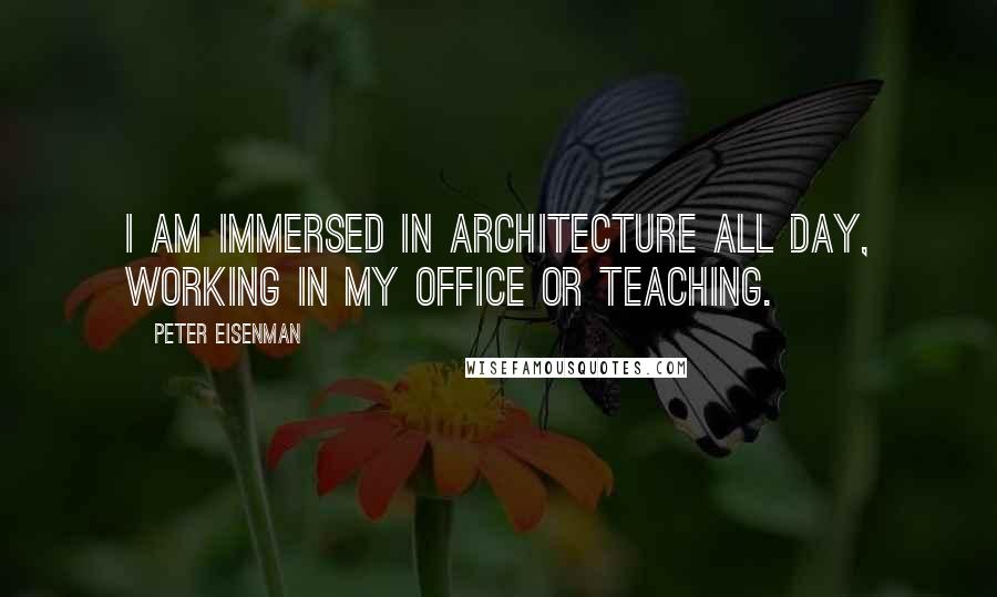 Peter Eisenman Quotes: I am immersed in architecture all day, working in my office or teaching.