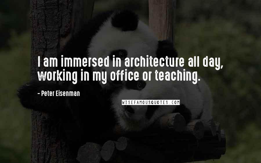 Peter Eisenman Quotes: I am immersed in architecture all day, working in my office or teaching.