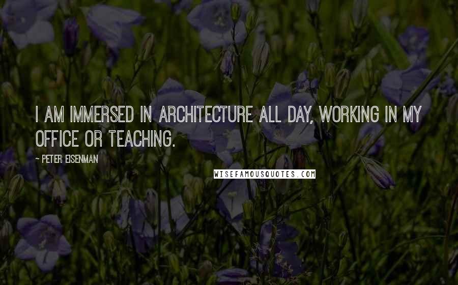 Peter Eisenman Quotes: I am immersed in architecture all day, working in my office or teaching.