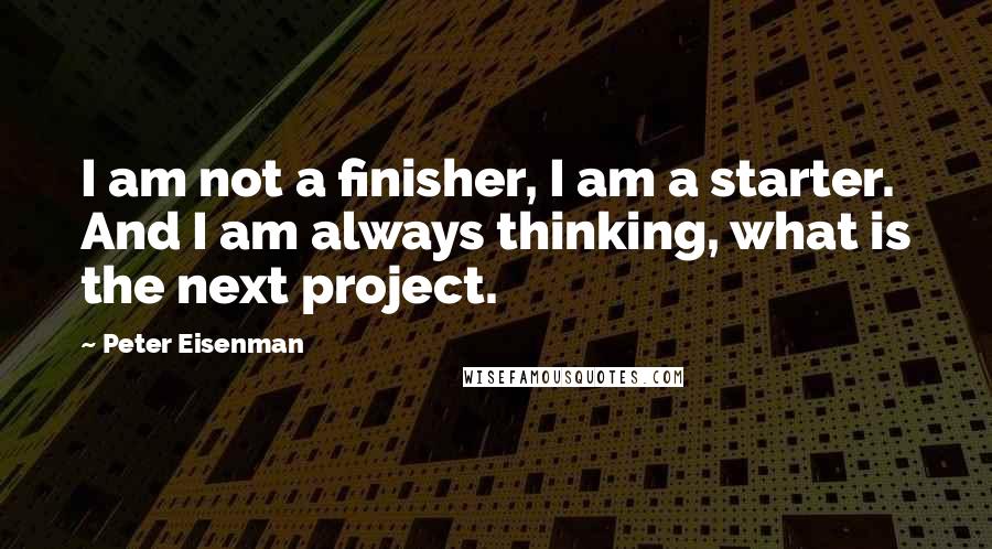 Peter Eisenman Quotes: I am not a finisher, I am a starter. And I am always thinking, what is the next project.