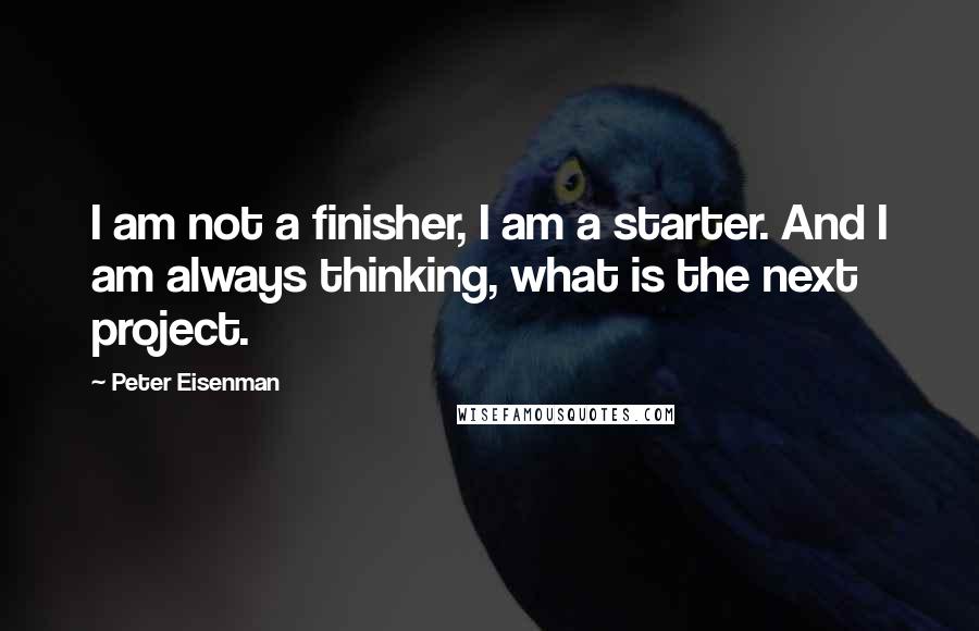 Peter Eisenman Quotes: I am not a finisher, I am a starter. And I am always thinking, what is the next project.