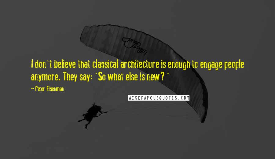 Peter Eisenman Quotes: I don't believe that classical architecture is enough to engage people anymore. They say: 'So what else is new?'