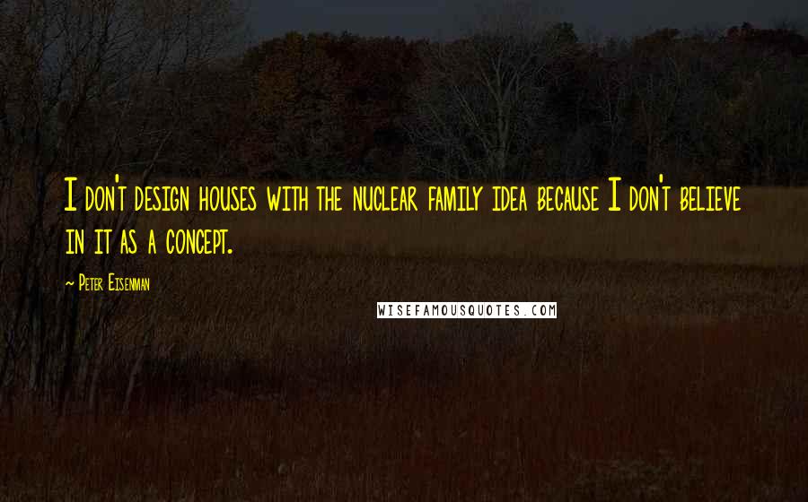 Peter Eisenman Quotes: I don't design houses with the nuclear family idea because I don't believe in it as a concept.