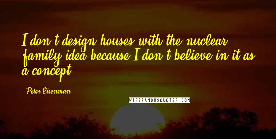 Peter Eisenman Quotes: I don't design houses with the nuclear family idea because I don't believe in it as a concept.
