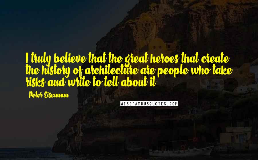 Peter Eisenman Quotes: I truly believe that the great heroes that create the history of architecture are people who take risks and write to tell about it.