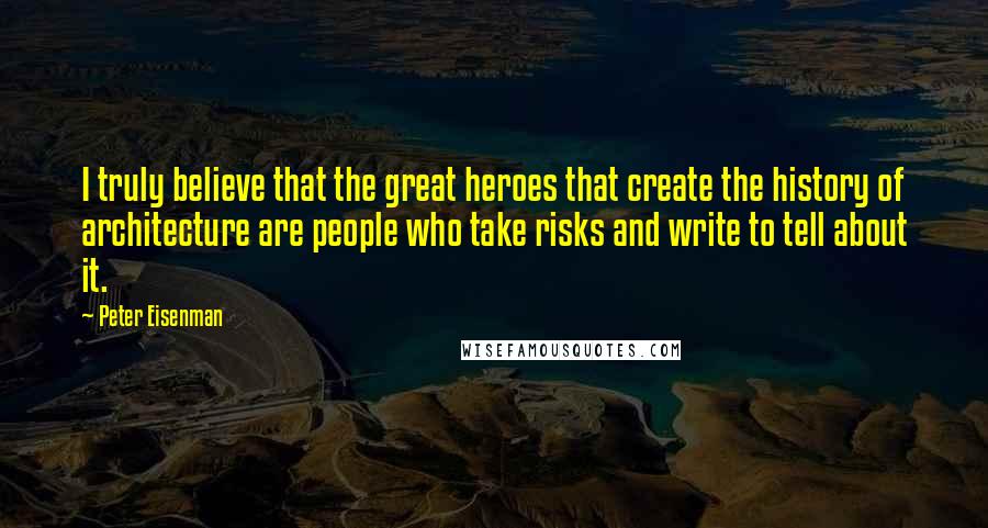 Peter Eisenman Quotes: I truly believe that the great heroes that create the history of architecture are people who take risks and write to tell about it.