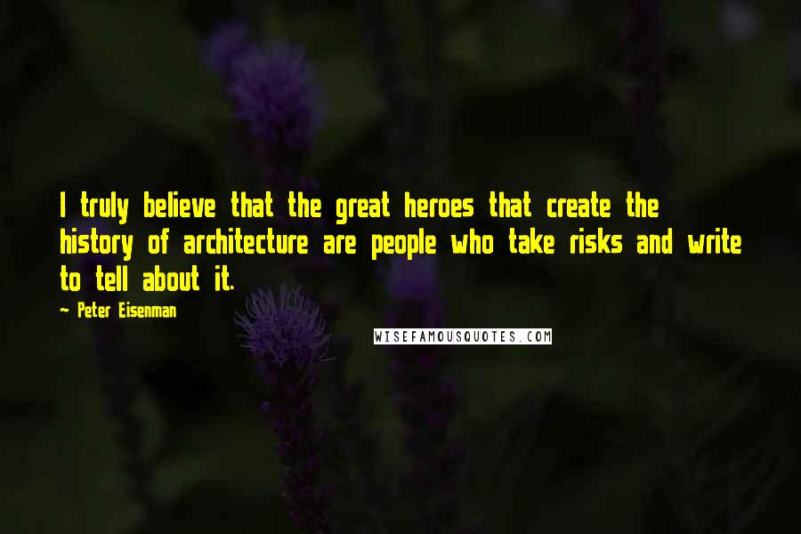 Peter Eisenman Quotes: I truly believe that the great heroes that create the history of architecture are people who take risks and write to tell about it.