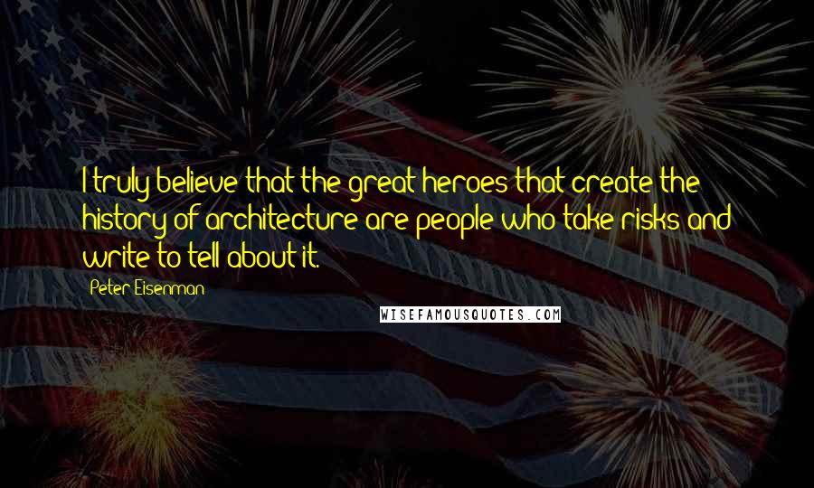 Peter Eisenman Quotes: I truly believe that the great heroes that create the history of architecture are people who take risks and write to tell about it.