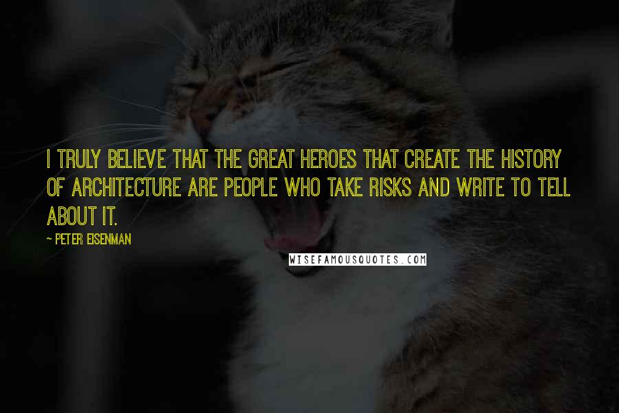 Peter Eisenman Quotes: I truly believe that the great heroes that create the history of architecture are people who take risks and write to tell about it.