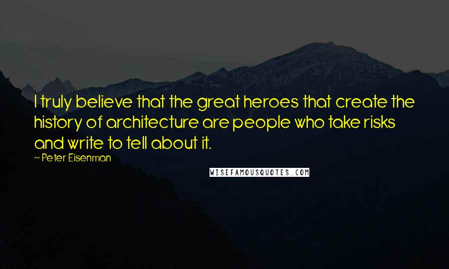 Peter Eisenman Quotes: I truly believe that the great heroes that create the history of architecture are people who take risks and write to tell about it.