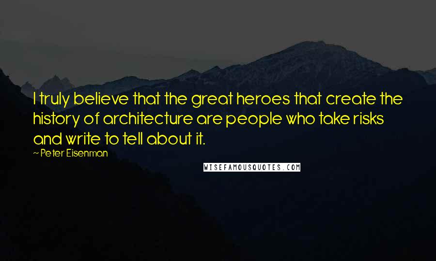 Peter Eisenman Quotes: I truly believe that the great heroes that create the history of architecture are people who take risks and write to tell about it.