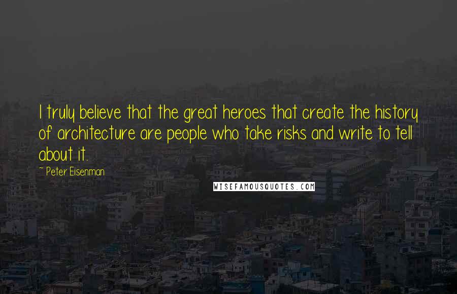 Peter Eisenman Quotes: I truly believe that the great heroes that create the history of architecture are people who take risks and write to tell about it.