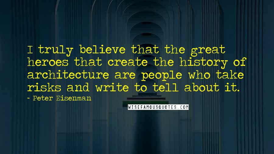 Peter Eisenman Quotes: I truly believe that the great heroes that create the history of architecture are people who take risks and write to tell about it.