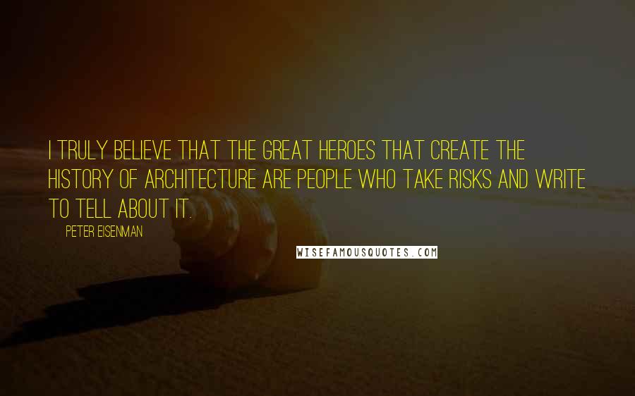 Peter Eisenman Quotes: I truly believe that the great heroes that create the history of architecture are people who take risks and write to tell about it.