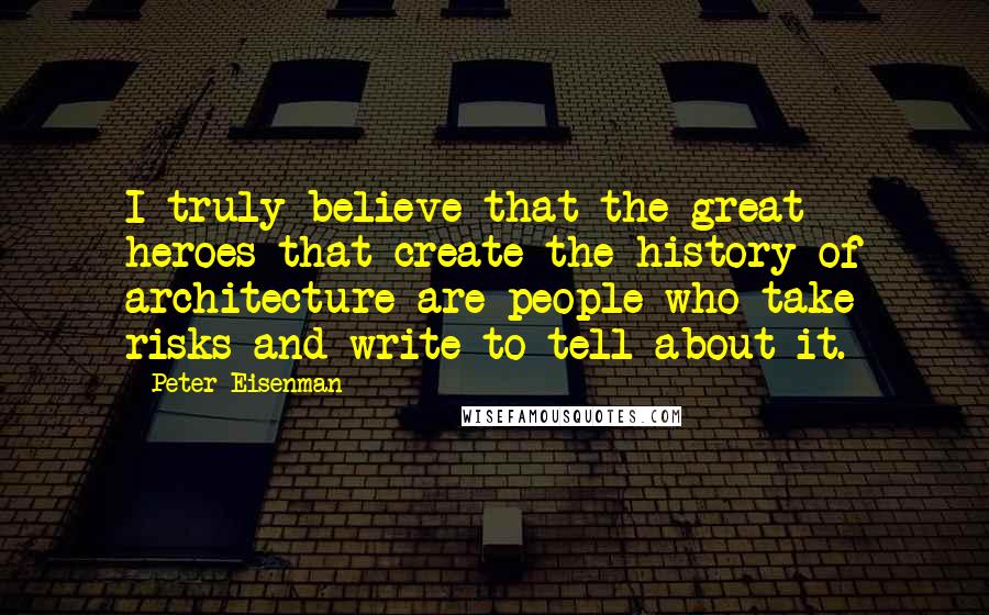 Peter Eisenman Quotes: I truly believe that the great heroes that create the history of architecture are people who take risks and write to tell about it.