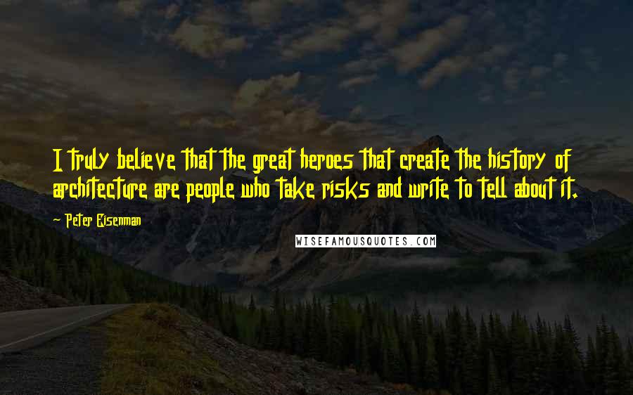 Peter Eisenman Quotes: I truly believe that the great heroes that create the history of architecture are people who take risks and write to tell about it.