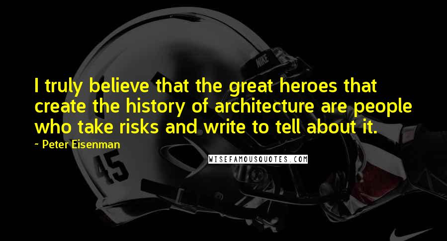 Peter Eisenman Quotes: I truly believe that the great heroes that create the history of architecture are people who take risks and write to tell about it.