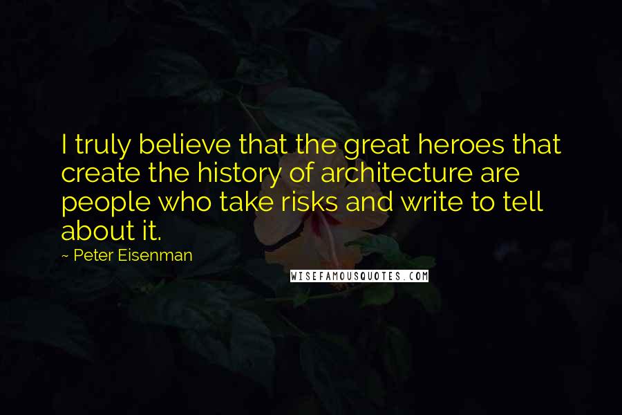 Peter Eisenman Quotes: I truly believe that the great heroes that create the history of architecture are people who take risks and write to tell about it.