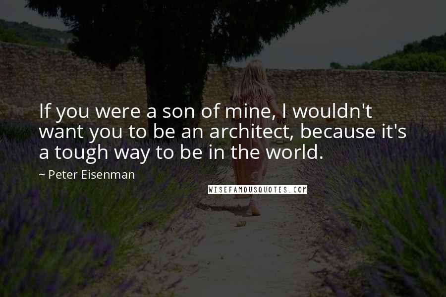 Peter Eisenman Quotes: If you were a son of mine, I wouldn't want you to be an architect, because it's a tough way to be in the world.