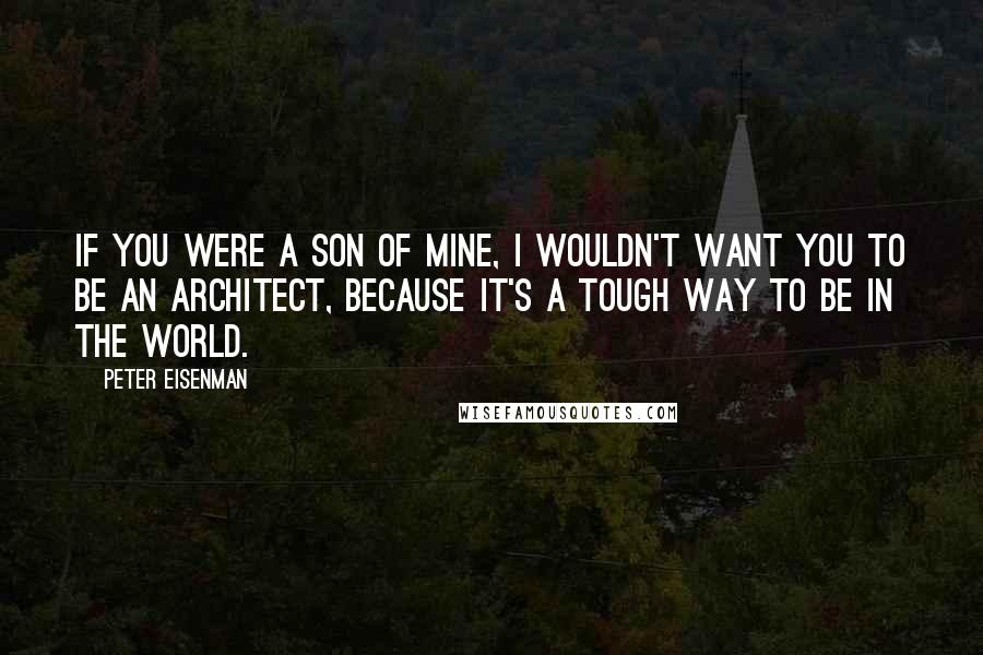 Peter Eisenman Quotes: If you were a son of mine, I wouldn't want you to be an architect, because it's a tough way to be in the world.
