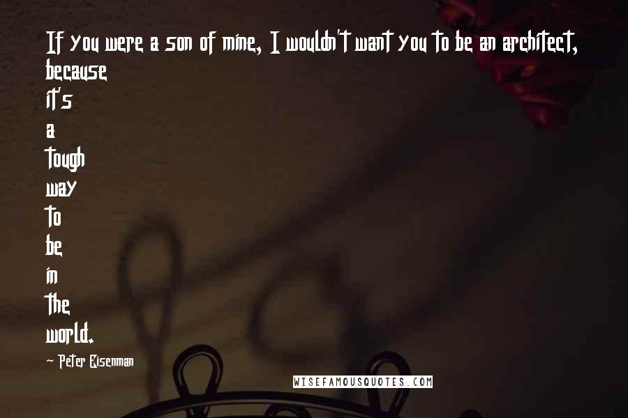 Peter Eisenman Quotes: If you were a son of mine, I wouldn't want you to be an architect, because it's a tough way to be in the world.