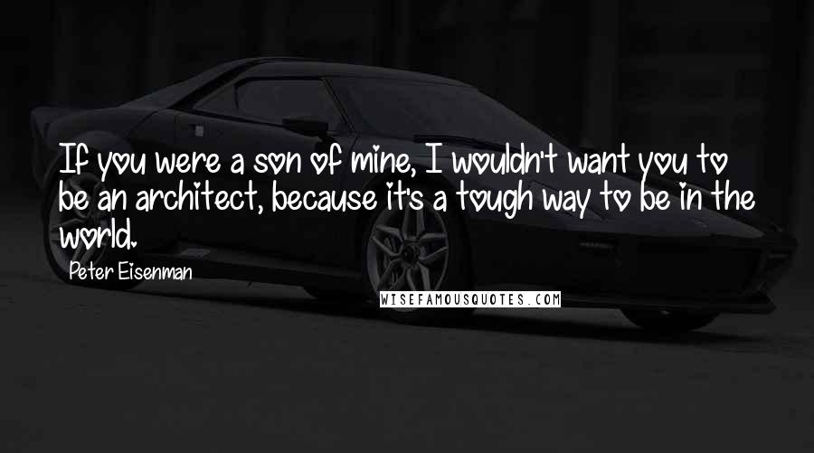 Peter Eisenman Quotes: If you were a son of mine, I wouldn't want you to be an architect, because it's a tough way to be in the world.