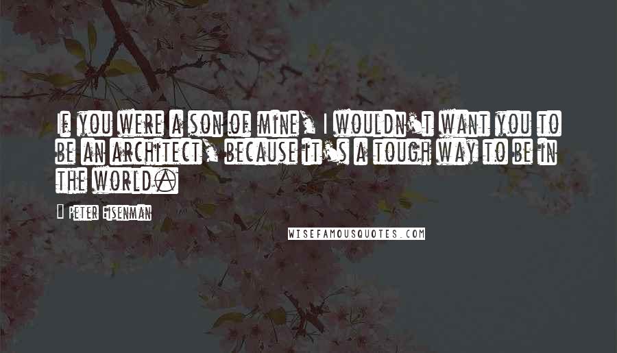 Peter Eisenman Quotes: If you were a son of mine, I wouldn't want you to be an architect, because it's a tough way to be in the world.