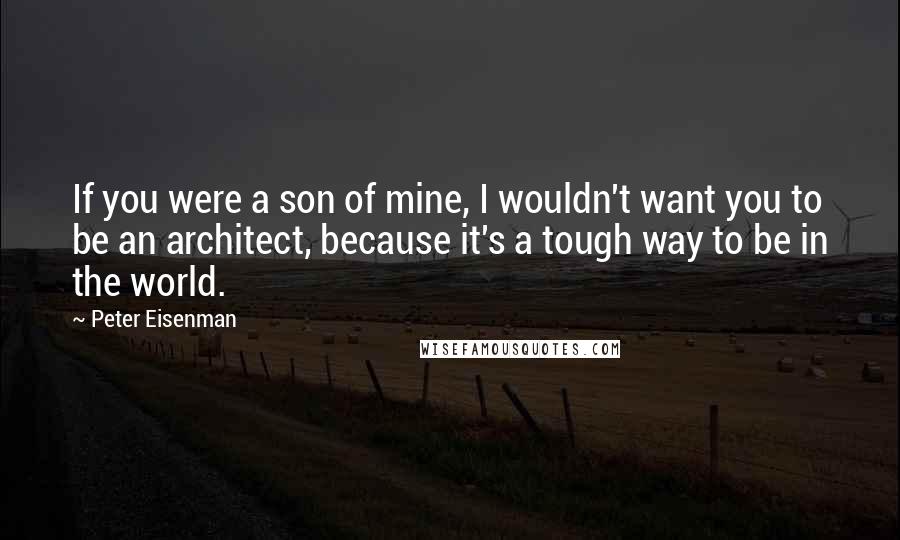 Peter Eisenman Quotes: If you were a son of mine, I wouldn't want you to be an architect, because it's a tough way to be in the world.