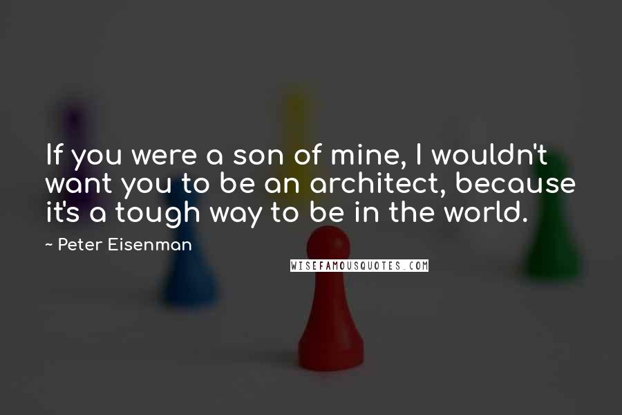 Peter Eisenman Quotes: If you were a son of mine, I wouldn't want you to be an architect, because it's a tough way to be in the world.