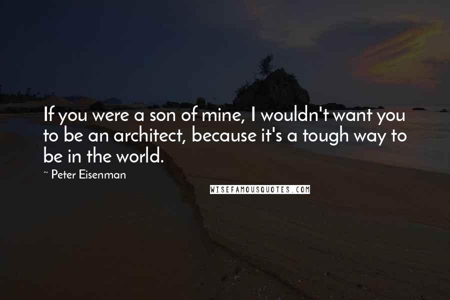 Peter Eisenman Quotes: If you were a son of mine, I wouldn't want you to be an architect, because it's a tough way to be in the world.