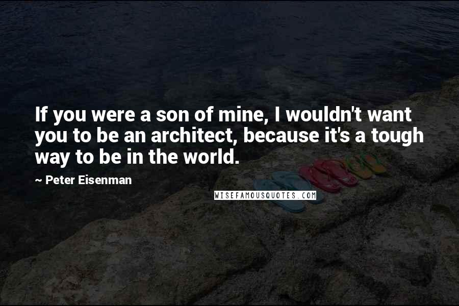 Peter Eisenman Quotes: If you were a son of mine, I wouldn't want you to be an architect, because it's a tough way to be in the world.