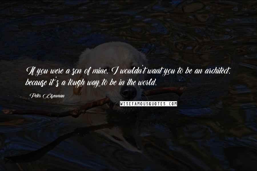 Peter Eisenman Quotes: If you were a son of mine, I wouldn't want you to be an architect, because it's a tough way to be in the world.