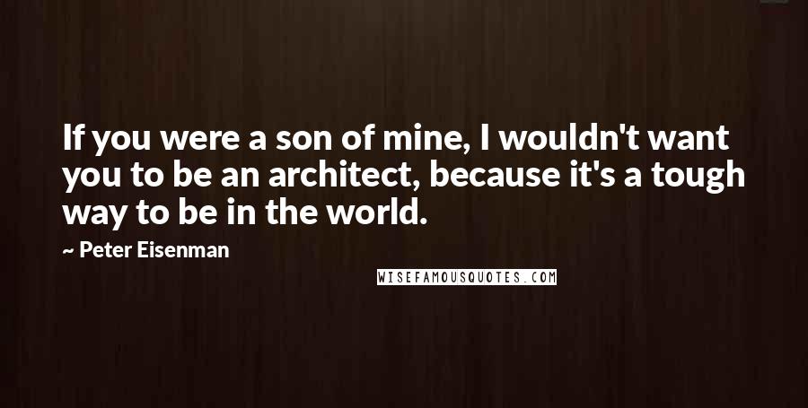 Peter Eisenman Quotes: If you were a son of mine, I wouldn't want you to be an architect, because it's a tough way to be in the world.