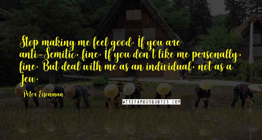 Peter Eisenman Quotes: Stop making me feel good. If you are anti-Semitic, fine. If you don't like me personally, fine. But deal with me as an individual, not as a Jew.