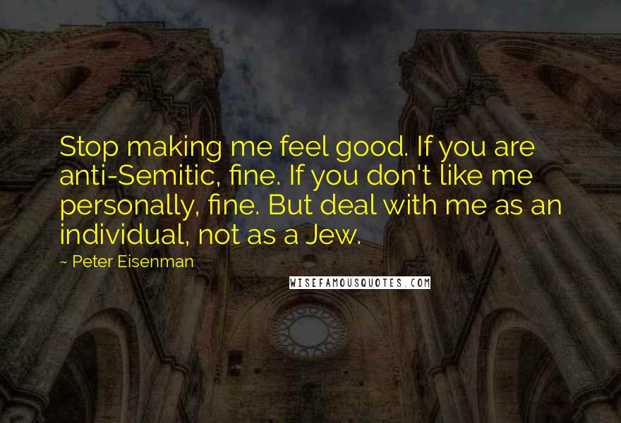 Peter Eisenman Quotes: Stop making me feel good. If you are anti-Semitic, fine. If you don't like me personally, fine. But deal with me as an individual, not as a Jew.