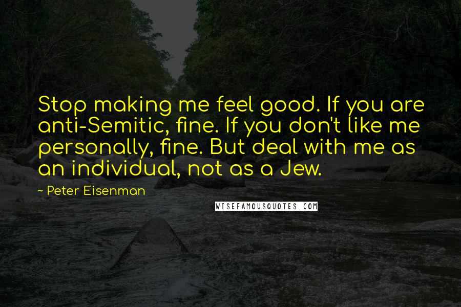 Peter Eisenman Quotes: Stop making me feel good. If you are anti-Semitic, fine. If you don't like me personally, fine. But deal with me as an individual, not as a Jew.