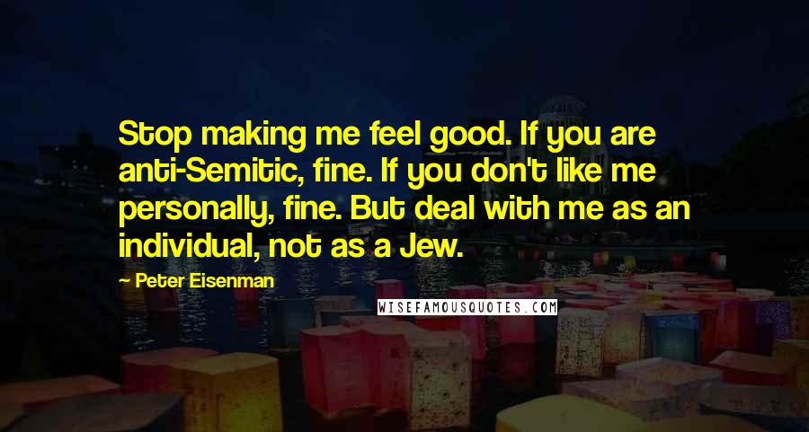 Peter Eisenman Quotes: Stop making me feel good. If you are anti-Semitic, fine. If you don't like me personally, fine. But deal with me as an individual, not as a Jew.