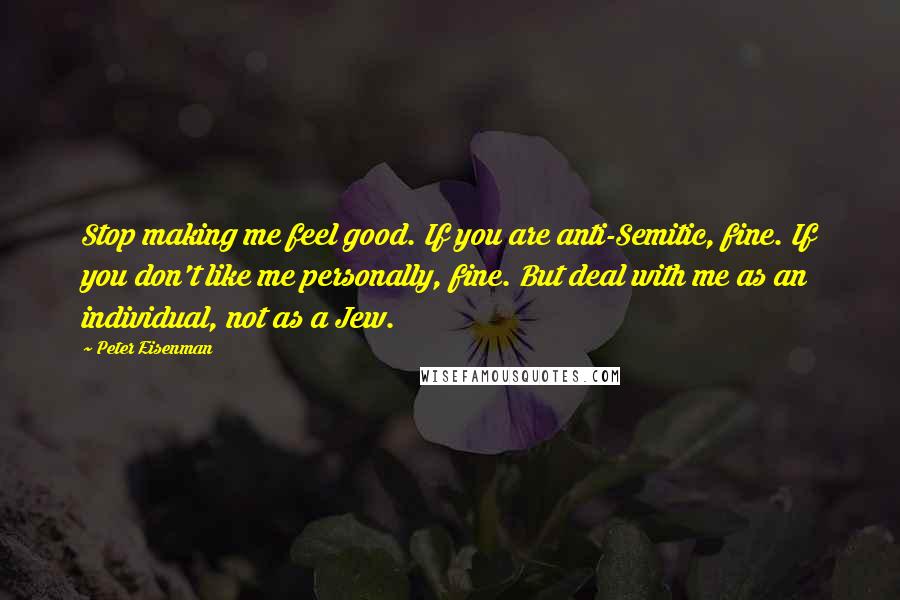 Peter Eisenman Quotes: Stop making me feel good. If you are anti-Semitic, fine. If you don't like me personally, fine. But deal with me as an individual, not as a Jew.