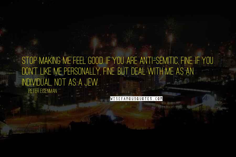 Peter Eisenman Quotes: Stop making me feel good. If you are anti-Semitic, fine. If you don't like me personally, fine. But deal with me as an individual, not as a Jew.