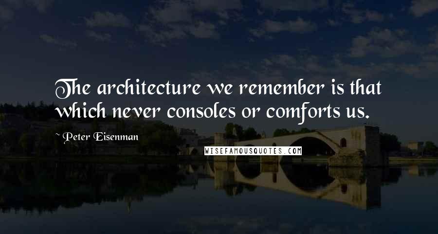 Peter Eisenman Quotes: The architecture we remember is that which never consoles or comforts us.