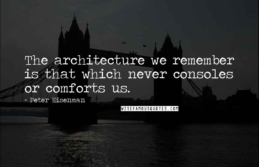 Peter Eisenman Quotes: The architecture we remember is that which never consoles or comforts us.