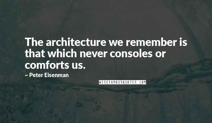 Peter Eisenman Quotes: The architecture we remember is that which never consoles or comforts us.